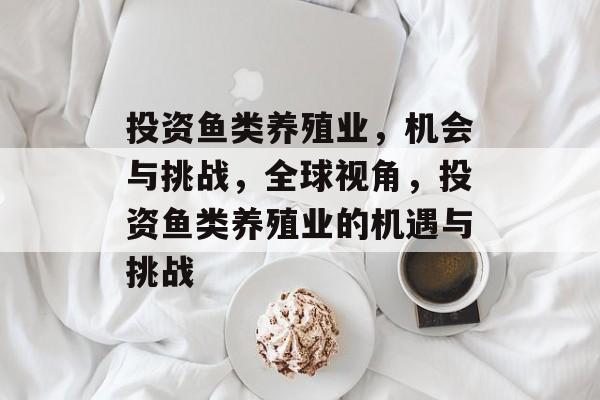投资鱼类养殖业,机会与挑战,全球视角,投资鱼类养殖业的机遇与挑战 投资鱼类养殖业,机会与挑战,全球视角,投资鱼类养殖业的机遇与挑战