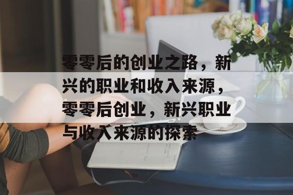 零零后的创业之路,新兴的职业和收入来源,零零后创业,新兴职业与收入来源的探索 零零后的创业之路,新兴的职业和收入来源,零零后创业,新兴职业与收入来源的探索