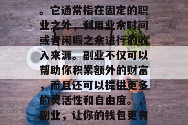 副业就是一种兼职工作。它通常指在固定的职业之外,利用业余时间或者闲暇之余进行的收入来源。副业不仅可以帮助你积累额外的财富,而且还可以提供更多的灵活性和自由度。,副业,让你的钱包更有钱的赚钱方式 副业就是一种兼职工作。它通常指在固定的职业之外,利用业余时间或者闲暇之余进行的收入来源。副业不仅可以帮助你积累额外的财富,而且还可以提供更多的灵活性和自由度。,副业,让你的钱包更有钱的赚钱方式
