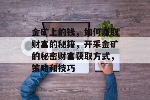 金矿上的钱,如何赚取财富的秘籍,开采金矿的秘密财富获取方式,策略和技巧 金矿上的钱,如何赚取财富的秘籍,开采金矿的秘密财富获取方式,策略和技巧