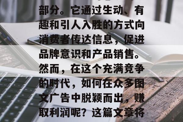 图文广告,作为一种极具价值和吸引力的营销方式,正在逐渐成为商业环境中不可忽视的一部分。它通过生动、有趣和引人入胜的方式向消费者传达信息,促进品牌意识和产品销售。然而,在这个充满竞争的时代,如何在众多图文广告中脱颖而出,赚取利润呢?这篇文章将探讨如何做图文广告以赚钱。,图文广告营销策略,如何盈利的关键点 图文广告,作为一种极具价值和吸引力的营销方式,正在逐渐成为商业环境中不可忽视的一部分。它通过生动、有趣和引人入胜的方式向消费者传达信息,促进品牌意识和产品销售。然而,在这个充满竞争的时代,如何在众多图文广告中脱颖而出,赚取利润呢?这篇文章将探讨如何做图文广告以赚钱。,图文广告营销策略,如何盈利的关键点