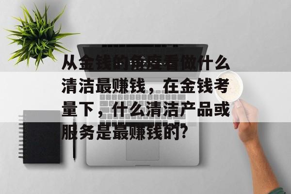 从金钱的角度看做什么清洁最赚钱,在金钱考量下,什么清洁产品或服务是最赚钱的? 从金钱的角度看做什么清洁最赚钱,在金钱考量下,什么清洁产品或服务是最赚钱的?