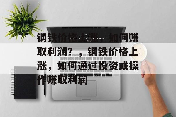 钢铁价格上涨,如何赚取利润?,钢铁价格上涨,如何通过投资或操作赚取利润 钢铁价格上涨,如何赚取利润?,钢铁价格上涨,如何通过投资或操作赚取利润