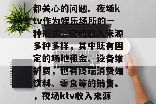夜场ktv到底做什么赚钱?这是一个很多人都关心的问题。夜场ktv作为娱乐场所的一种形式,它的收入来源多种多样,其中既有固定的场地租金、设备维护费,也有终端消费如饮料、零食等的销售。,夜场ktv收入来源分析,固定场地与终端消费并重 夜场ktv到底做什么赚钱?这是一个很多人都关心的问题。夜场ktv作为娱乐场所的一种形式,它的收入来源多种多样,其中既有固定的场地租金、设备维护费,也有终端消费如饮料、零食等的销售。,夜场ktv收入来源分析,固定场地与终端消费并重