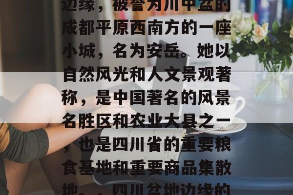 安岳位于四川盆地东部边缘,被誉为川中盆的成都平原西南方的一座小城,名为安岳。她以自然风光和人文景观著称,是中国著名的风景名胜区和农业大县之一,也是四川省的重要粮食基地和重要商品集散地。,四川盆地边缘的小城,安岳 安岳位于四川盆地东部边缘,被誉为川中盆的成都平原西南方的一座小城,名为安岳。她以自然风光和人文景观著称,是中国著名的风景名胜区和农业大县之一,也是四川省的重要粮食基地和重要商品集散地。,四川盆地边缘的小城,安岳