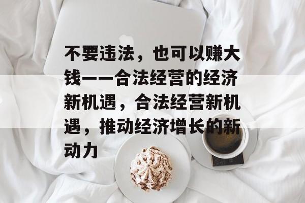 不要违法,也可以赚大钱——合法经营的经济新机遇,合法经营新机遇,推动经济增长的新动力 不要违法,也可以赚大钱——合法经营的经济新机遇,合法经营新机遇,推动经济增长的新动力