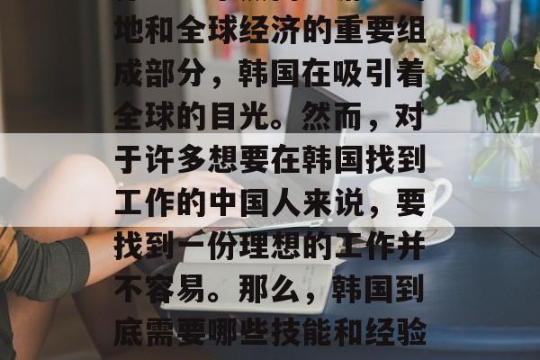 韩国,这个充满机遇与挑战的国家,是中国人寻找职业理想的地方。作为一个热门旅游目的地和全球经济的重要组成部分,韩国在吸引着全球的目光。然而,对于许多想要在韩国找到工作的中国人来说,要找到一份理想的工作并不容易。那么,韩国到底需要哪些技能和经验?下面我们就一起来探讨一下。,为什么中国人选择去韩国工作?需要什么技能和经验? 韩国,这个充满机遇与挑战的国家,是中国人寻找职业理想的地方。作为一个热门旅游目的地和全球经济的重要组成部分,韩国在吸引着全球的目光。然而,对于许多想要在韩国找到工作的中国人来说,要找到一份理想的工作并不容易。那么,韩国到底需要哪些技能和经验?下面我们就一起来探讨一下。,为什么中国人选择去韩国工作?需要什么技能和经验?