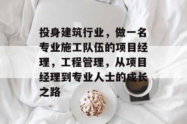 投身建筑行业，做一名专业施工队伍的项目经理，工程管理，从项目经理到专业人士的成长之路