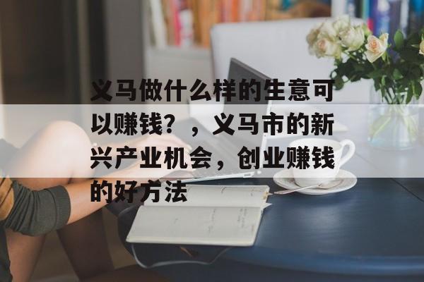 义马做什么样的生意可以赚钱?,义马市的新兴产业机会,创业赚钱的好方法 义马做什么样的生意可以赚钱?,义马市的新兴产业机会,创业赚钱的好方法