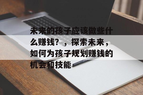 未来的孩子应该做些什么赚钱?,探索未来,如何为孩子规划赚钱的机会和技能 未来的孩子应该做些什么赚钱?,探索未来,如何为孩子规划赚钱的机会和技能