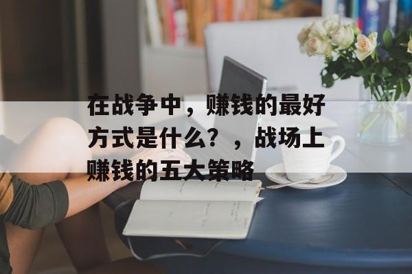 在战争中,赚钱的最好方式是什么?,战场上赚钱的五大策略 在战争中,赚钱的最好方式是什么?,战场上赚钱的五大策略