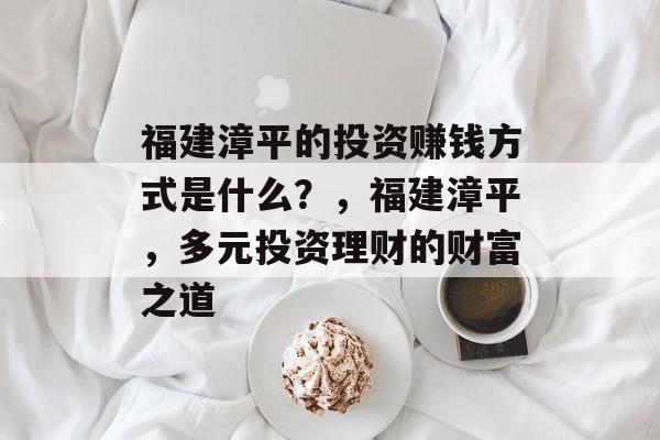 福建漳平的投资赚钱方式是什么?,福建漳平,多元投资理财的财富之道 福建漳平的投资赚钱方式是什么?,福建漳平,多元投资理财的财富之道