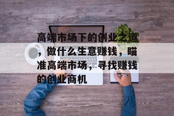 高端市场下的创业之道,做什么生意赚钱,瞄准高端市场,寻找赚钱的创业商机 高端市场下的创业之道,做什么生意赚钱,瞄准高端市场,寻找赚钱的创业商机