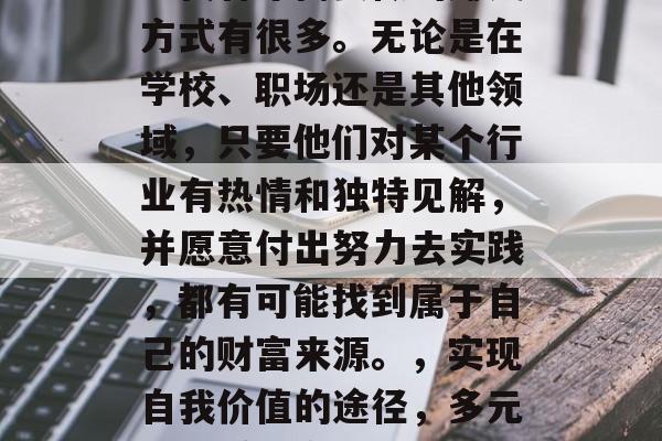 当代青年需要做的赚钱方式有很多。无论是在学校、职场还是其他领域,只要他们对某个行业有热情和独特见解,并愿意付出努力去实践,都有可能找到属于自己的财富来源。,实现自我价值的途径,多元化的赚钱方式 当代青年需要做的赚钱方式有很多。无论是在学校、职场还是其他领域,只要他们对某个行业有热情和独特见解,并愿意付出努力去实践,都有可能找到属于自己的财富来源。,实现自我价值的途径,多元化的赚钱方式