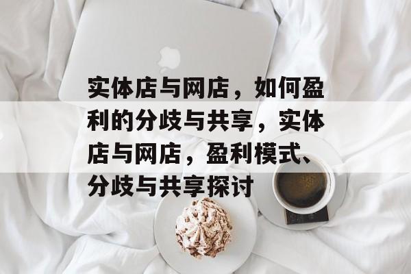 实体店与网店,如何盈利的分歧与共享,实体店与网店,盈利模式、分歧与共享探讨 实体店与网店,如何盈利的分歧与共享,实体店与网店,盈利模式、分歧与共享探讨