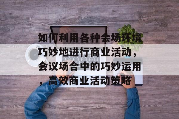 如何利用各种会场环境巧妙地进行商业活动,会议场合中的巧妙运用,高效商业活动策略 如何利用各种会场环境巧妙地进行商业活动,会议场合中的巧妙运用,高效商业活动策略
