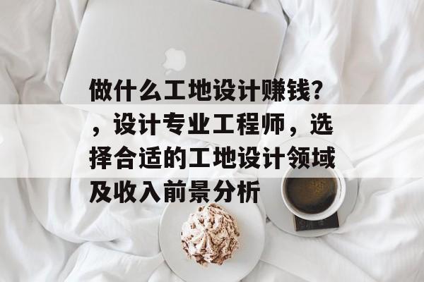 做什么工地设计赚钱?,设计专业工程师,选择合适的工地设计领域及收入前景分析 做什么工地设计赚钱?,设计专业工程师,选择合适的工地设计领域及收入前景分析