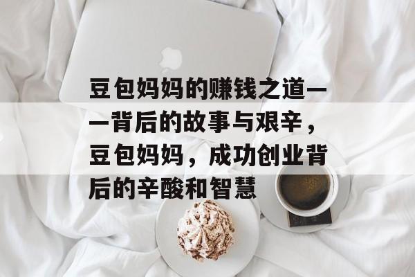 豆包妈妈的赚钱之道——背后的故事与艰辛,豆包妈妈,成功创业背后的辛酸和智慧 豆包妈妈的赚钱之道——背后的故事与艰辛,豆包妈妈,成功创业背后的辛酸和智慧
