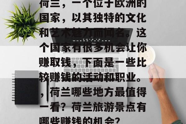 荷兰,一个位于欧洲的国家,以其独特的文化和艺术魅力而闻名。这个国家有很多机会让你赚取钱,下面是一些比较赚钱的活动和职业。,荷兰哪些地方最值得一看?荷兰旅游景点有哪些赚钱的机会? 荷兰,一个位于欧洲的国家,以其独特的文化和艺术魅力而闻名。这个国家有很多机会让你赚取钱,下面是一些比较赚钱的活动和职业。,荷兰哪些地方最值得一看?荷兰旅游景点有哪些赚钱的机会?