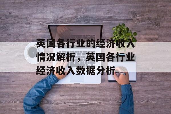英国各行业的经济收入情况解析,英国各行业经济收入数据分析 英国各行业的经济收入情况解析,英国各行业经济收入数据分析