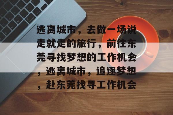 逃离城市,去做一场说走就走的旅行,前往东莞寻找梦想的工作机会,逃离城市,追逐梦想,赴东莞找寻工作机会 逃离城市,去做一场说走就走的旅行,前往东莞寻找梦想的工作机会,逃离城市,追逐梦想,赴东莞找寻工作机会