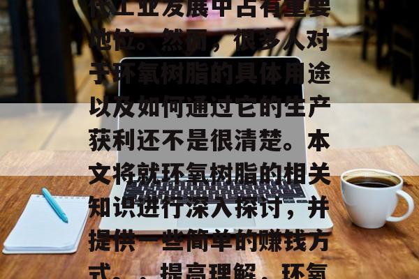环氧树脂作为一项重要的基础化工原料,在现代工业发展中占有重要地位。然而,很多人对于环氧树脂的具体用途以及如何通过它的生产获利还不是很清楚。本文将就环氧树脂的相关知识进行深入探讨,并提供一些简单的赚钱方式。,提高理解,环氧树脂的广泛用途和生产方法 环氧树脂作为一项重要的基础化工原料,在现代工业发展中占有重要地位。然而,很多人对于环氧树脂的具体用途以及如何通过它的生产获利还不是很清楚。本文将就环氧树脂的相关知识进行深入探讨,并提供一些简单的赚钱方式。,提高理解,环氧树脂的广泛用途和生产方法