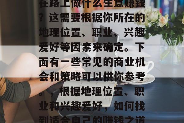 在路上做什么生意赚钱?这需要根据你所在的地理位置、职业、兴趣爱好等因素来确定。下面有一些常见的商业机会和策略可以供你参考。,根据地理位置、职业和兴趣爱好,如何找到适合自己的赚钱之道 在路上做什么生意赚钱?这需要根据你所在的地理位置、职业、兴趣爱好等因素来确定。下面有一些常见的商业机会和策略可以供你参考。,根据地理位置、职业和兴趣爱好,如何找到适合自己的赚钱之道