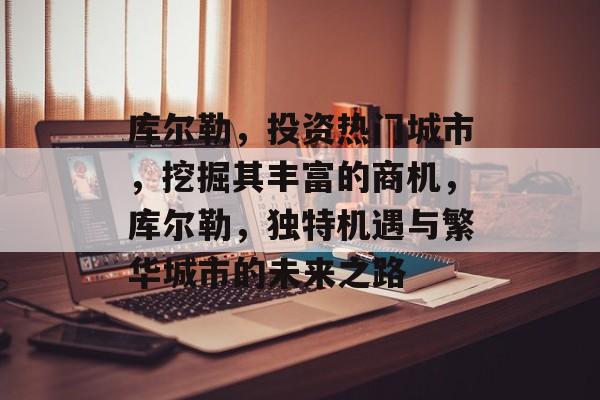 库尔勒,投资热门城市,挖掘其丰富的商机,库尔勒,独特机遇与繁华城市的未来之路 库尔勒,投资热门城市,挖掘其丰富的商机,库尔勒,独特机遇与繁华城市的未来之路