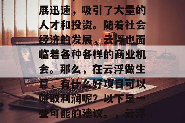 云浮作为广东省的一个地级市,近年来经济发展迅速,吸引了大量的人才和投资。随着社会经济的发展,云浮也面临着各种各样的商业机会。那么,在云浮做生意,有什么好项目可以赚取利润呢?以下是一些可能的建议。,云浮创业好选择,适合赚钱的好项目推荐 云浮作为广东省的一个地级市,近年来经济发展迅速,吸引了大量的人才和投资。随着社会经济的发展,云浮也面临着各种各样的商业机会。那么,在云浮做生意,有什么好项目可以赚取利润呢?以下是一些可能的建议。,云浮创业好选择,适合赚钱的好项目推荐