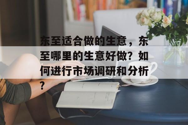 东至适合做的生意,东至哪里的生意好做?如何进行市场调研和分析? 东至适合做的生意,东至哪里的生意好做?如何进行市场调研和分析?