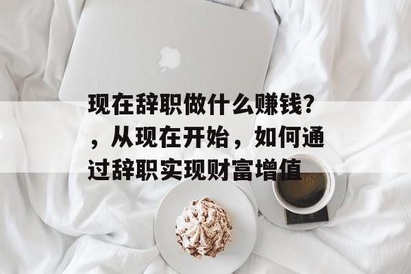 现在辞职做什么赚钱?,从现在开始,如何通过辞职实现财富增值 现在辞职做什么赚钱?,从现在开始,如何通过辞职实现财富增值