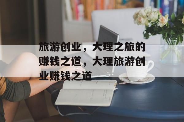 旅游创业,大理之旅的赚钱之道,大理旅游创业赚钱之道 旅游创业,大理之旅的赚钱之道,大理旅游创业赚钱之道
