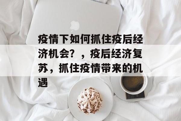 疫情下如何抓住疫后经济机会？，疫后经济复苏，抓住疫情带来的机遇