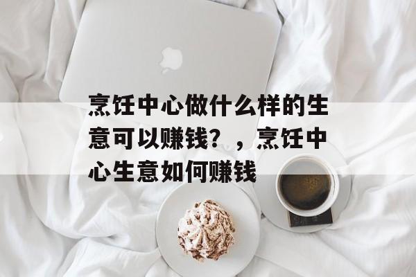 烹饪中心做什么样的生意可以赚钱?,烹饪中心生意如何赚钱 烹饪中心做什么样的生意可以赚钱?,烹饪中心生意如何赚钱