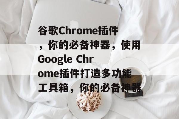 谷歌Chrome插件，你的必备神器，使用Google Chrome插件打造多功能工具箱，你的必备神器