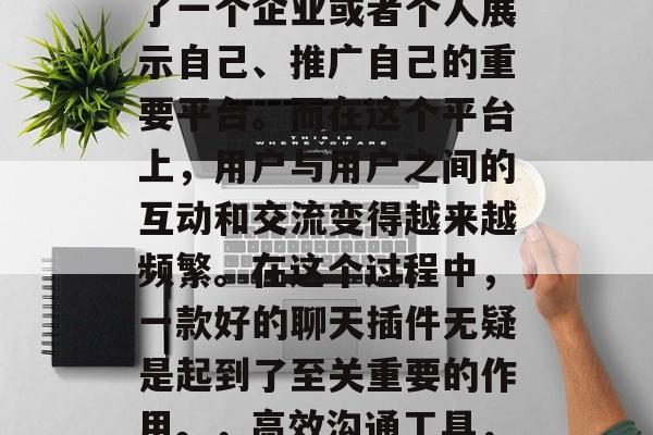 在互联网行业飞速发展的今天,网站已经成为了一个企业或者个人展示自己、推广自己的重要平台。而在这个平台上,用户与用户之间的互动和交流变得越来越频繁。在这个过程中,一款好的聊天插件无疑是起到了至关重要的作用。,高效沟通工具,介绍一款优秀的聊天插件 在互联网行业飞速发展的今天,网站已经成为了一个企业或者个人展示自己、推广自己的重要平台。而在这个平台上,用户与用户之间的互动和交流变得越来越频繁。在这个过程中,一款好的聊天插件无疑是起到了至关重要的作用。,高效沟通工具,介绍一款优秀的聊天插件