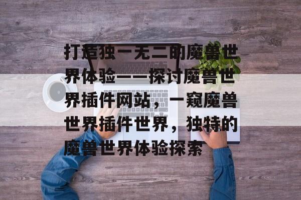 打造独一无二的魔兽世界体验——探讨魔兽世界插件网站，一窥魔兽世界插件世界，独特的魔兽世界体验探索