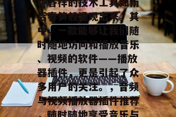 在信息爆炸的时代,各种各样的技术工具如雨后春笋般涌现出来。其中,一款能够让我们随时随地访问和播放音乐、视频的软件——播放器插件,更是引起了众多用户的关注。,音频与视频播放器插件推荐,随时随地享受音乐与影视盛宴 在信息爆炸的时代,各种各样的技术工具如雨后春笋般涌现出来。其中,一款能够让我们随时随地访问和播放音乐、视频的软件——播放器插件,更是引起了众多用户的关注。,音频与视频播放器插件推荐,随时随地享受音乐与影视盛宴