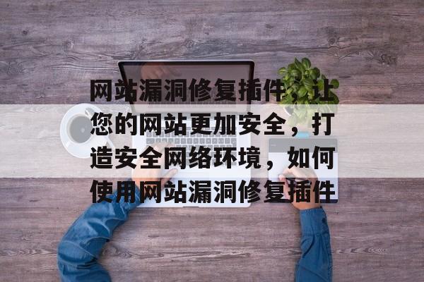 网站漏洞修复插件,让您的网站更加安全,打造安全网络环境,如何使用网站漏洞修复插件 网站漏洞修复插件,让您的网站更加安全,打造安全网络环境,如何使用网站漏洞修复插件