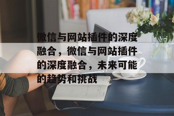 微信与网站插件的深度融合,微信与网站插件的深度融合,未来可能的趋势和挑战 微信与网站插件的深度融合,微信与网站插件的深度融合,未来可能的趋势和挑战