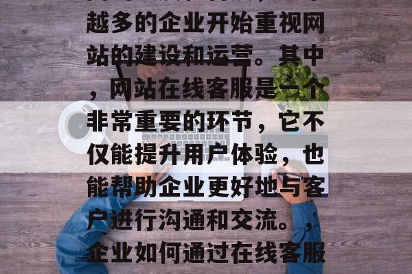 在当今社会,随着互联网的发展和普及,越来越多的企业开始重视网站的建设和运营。其中,网站在线客服是一个非常重要的环节,它不仅能提升用户体验,也能帮助企业更好地与客户进行沟通和交流。,企业如何通过在线客服提升用户体验及与客户沟通交流? 在当今社会,随着互联网的发展和普及,越来越多的企业开始重视网站的建设和运营。其中,网站在线客服是一个非常重要的环节,它不仅能提升用户体验,也能帮助企业更好地与客户进行沟通和交流。,企业如何通过在线客服提升用户体验及与客户沟通交流?
