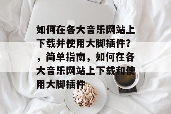 如何在各大音乐网站上下载并使用大脚插件?,简单指南,如何在各大音乐网站上下载和使用大脚插件 如何在各大音乐网站上下载并使用大脚插件?,简单指南,如何在各大音乐网站上下载和使用大脚插件