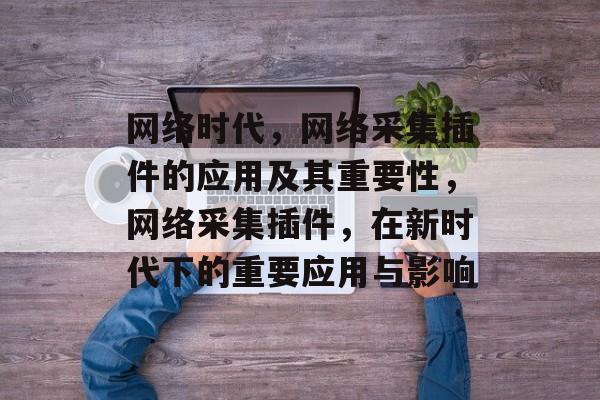网络时代,网络采集插件的应用及其重要性,网络采集插件,在新时代下的重要应用与影响 网络时代,网络采集插件的应用及其重要性,网络采集插件,在新时代下的重要应用与影响