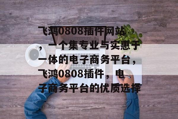飞鸿0808插件网站,一个集专业与实惠于一体的电子商务平台,飞鸿0808插件,电子商务平台的优质选择 飞鸿0808插件网站,一个集专业与实惠于一体的电子商务平台,飞鸿0808插件,电子商务平台的优质选择