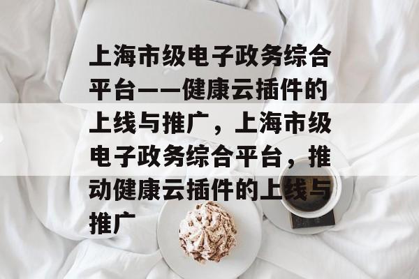 上海市级电子政务综合平台——健康云插件的上线与推广,上海市级电子政务综合平台,推动健康云插件的上线与推广 上海市级电子政务综合平台——健康云插件的上线与推广,上海市级电子政务综合平台,推动健康云插件的上线与推广