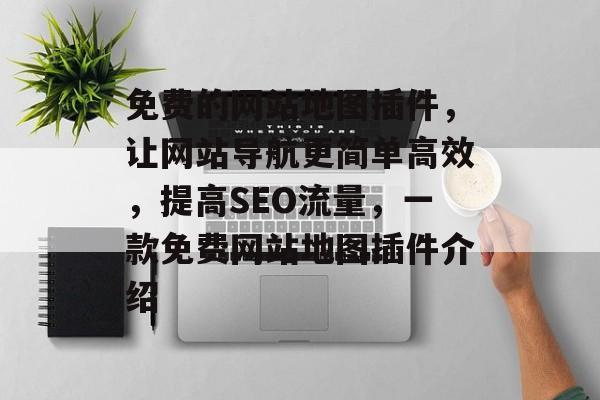 免费的网站地图插件,让网站导航更简单高效,提高SEO流量,一款免费网站地图插件介绍 免费的网站地图插件,让网站导航更简单高效,提高SEO流量,一款免费网站地图插件介绍