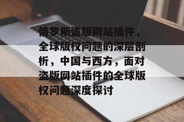 俄罗斯盗版网站插件,全球版权问题的深层剖析,中国与西方,面对盗版网站插件的全球版权问题深度探讨 俄罗斯盗版网站插件,全球版权问题的深层剖析,中国与西方,面对盗版网站插件的全球版权问题深度探讨