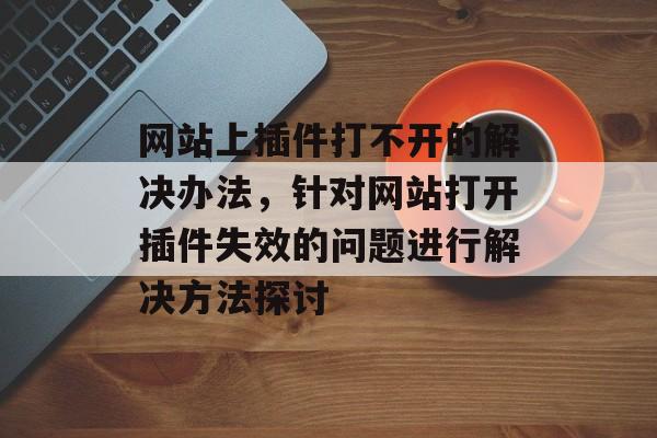 网站上插件打不开的解决办法,针对网站打开插件失效的问题进行解决方法探讨 网站上插件打不开的解决办法,针对网站打开插件失效的问题进行解决方法探讨