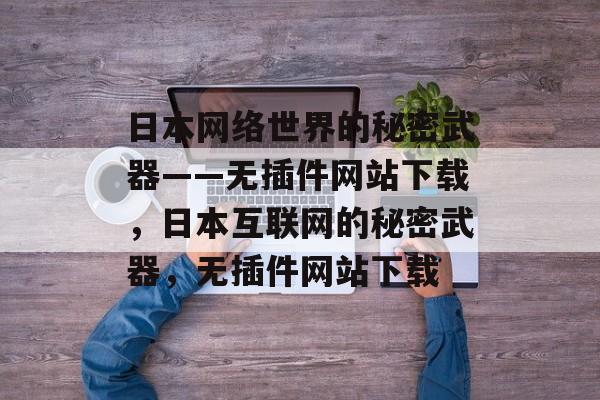 日本网络世界的秘密武器——无插件网站下载,日本互联网的秘密武器,无插件网站下载 日本网络世界的秘密武器——无插件网站下载,日本互联网的秘密武器,无插件网站下载