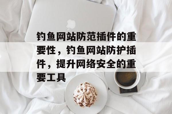 钓鱼网站防范插件的重要性,钓鱼网站防护插件,提升网络安全的重要工具 钓鱼网站防范插件的重要性,钓鱼网站防护插件,提升网络安全的重要工具